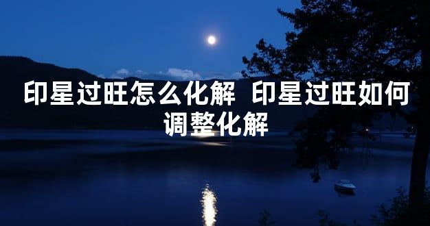 印星过旺怎么化解  印星过旺如何调整化解
